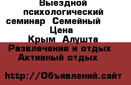 Выездной психологический семинар “Семейный weekend!!!“  › Цена ­ 4 200 - Крым, Алушта Развлечения и отдых » Активный отдых   